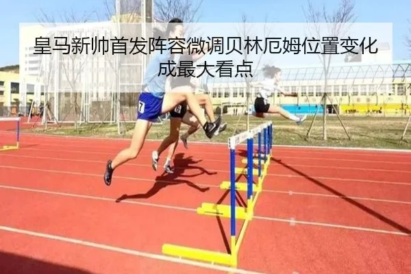 皇马新帅首发阵容微调贝林厄姆位置变化成最大看点